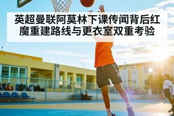 英超曼联阿莫林下课传闻背后红魔重建路线与更衣室双重考验