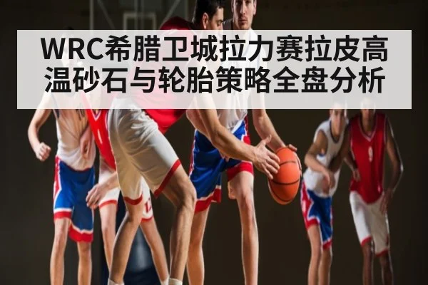 WRC希腊卫城拉力赛拉皮高温砂石与轮胎策略全盘分析