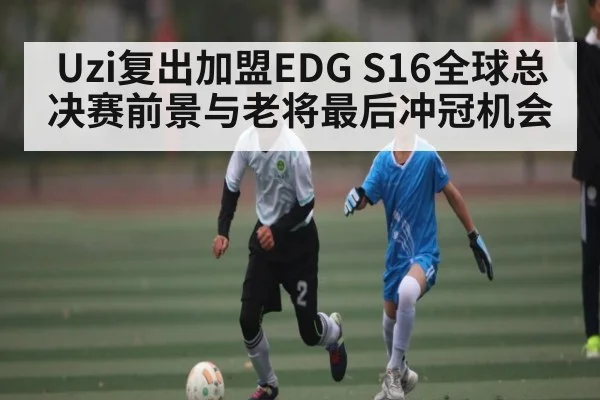 Uzi复出加盟EDG S16全球总决赛前景与老将最后冲冠机会