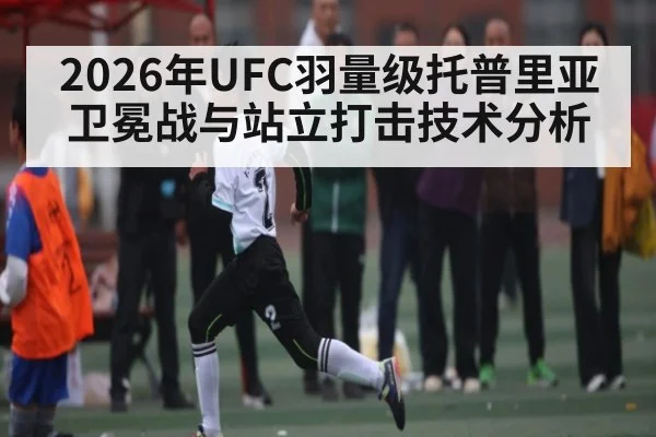 2026年UFC羽量级托普里亚卫冕战与站立打击技术分析