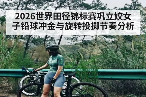 2026世界田径锦标赛巩立姣女子铅球冲金与旋转投掷节奏分析