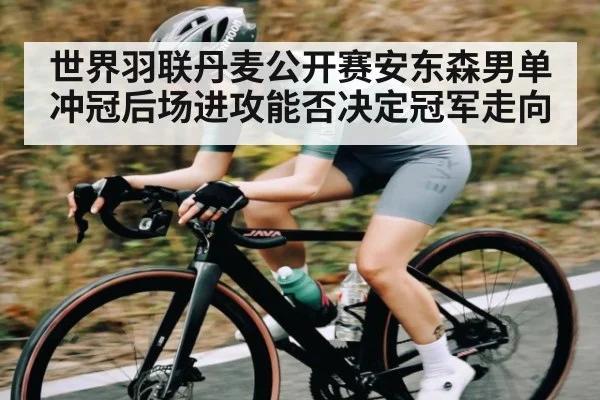 世界羽联丹麦公开赛安东森男单冲冠后场进攻能否决定冠军走向